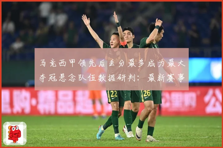马竞西甲领先后丢分最多成为最大夺冠悬念队伍数据研判：最新赛事动态与深度分析