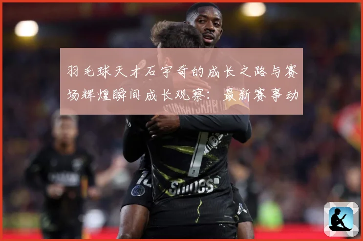 羽毛球天才石宇奇的成长之路与赛场辉煌瞬间成长观察：最新赛事动态与深度分析