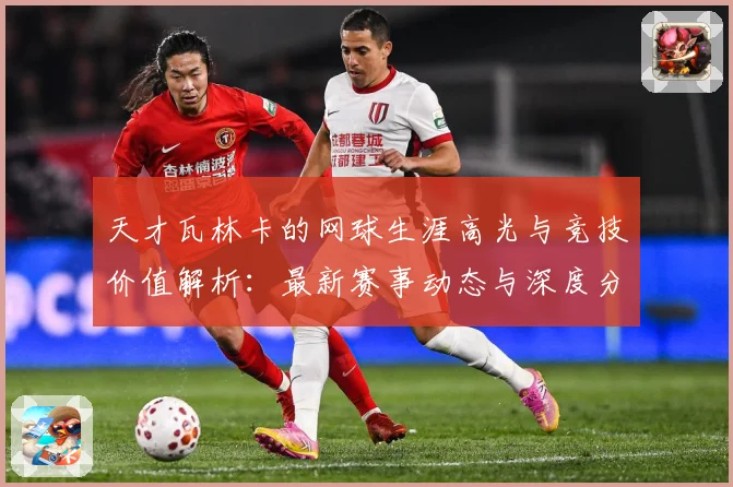 天才瓦林卡的网球生涯高光与竞技价值解析：最新赛事动态与深度分析