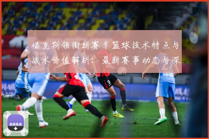福克斯领衔新赛季篮球技术特点与战术价值解析：最新赛事动态与深度分析