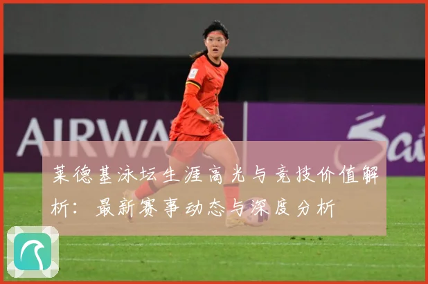 莱德基泳坛生涯高光与竞技价值解析：最新赛事动态与深度分析