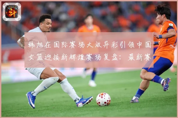 韩旭在国际赛场大放异彩引领中国女篮迎接新辉煌赛场复盘：最新赛事动态与深度分析