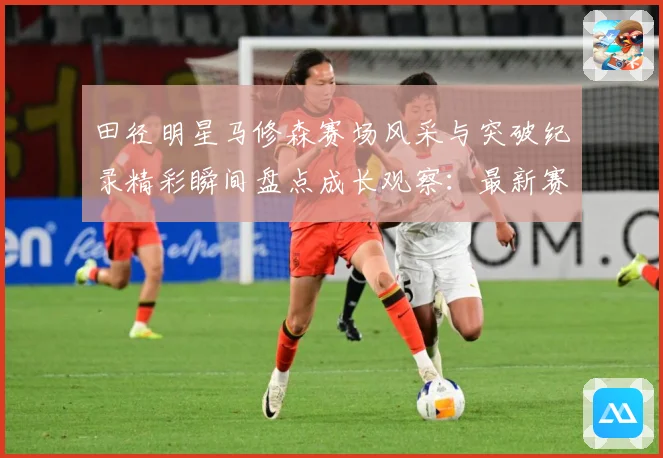 田径明星马修森赛场风采与突破纪录精彩瞬间盘点成长观察：最新赛事动态与深度分析