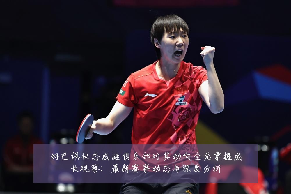 姆巴佩状态成谜俱乐部对其动向全无掌握成长观察：最新赛事动态与深度分析