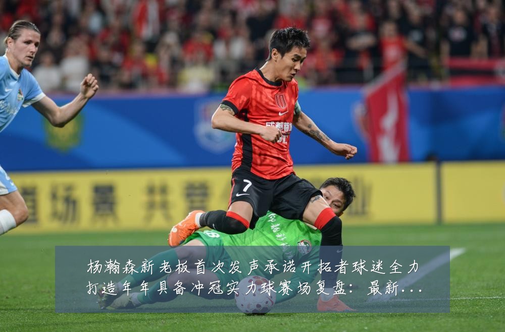 杨瀚森新老板首次发声承诺开拓者球迷全力打造年年具备冲冠实力球赛场复盘:最新赛事动态与深度分析