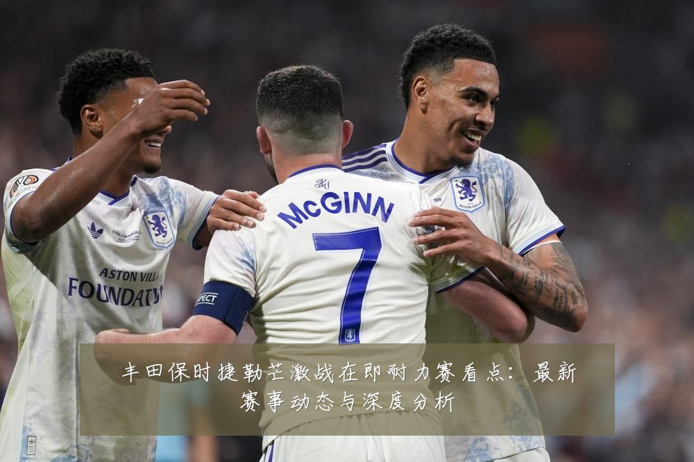 丰田保时捷勒芒激战在即耐力赛看点：最新赛事动态与深度分析