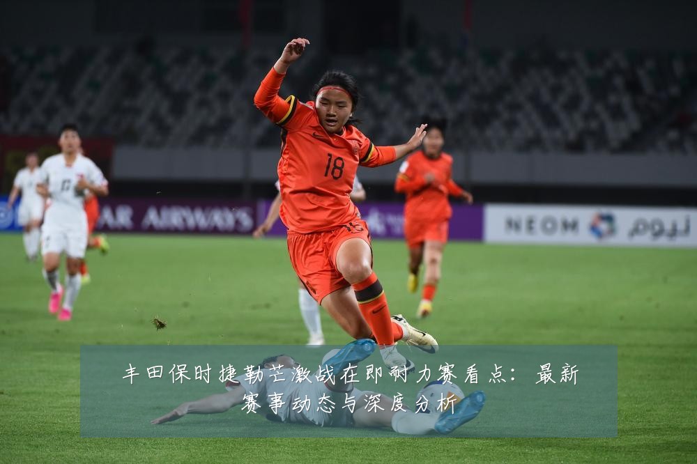 丰田保时捷勒芒激战在即耐力赛看点：最新赛事动态与深度分析