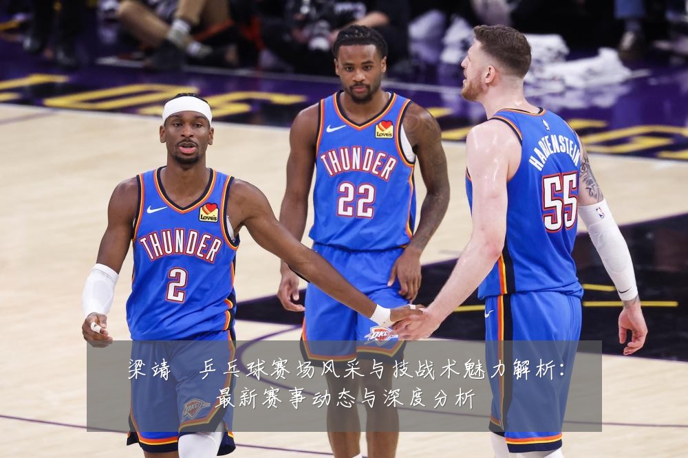梁靖崑乒乓球赛场风采与技战术魅力解析:最新赛事动态与深度分析