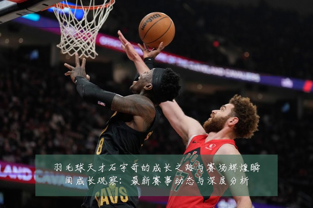 羽毛球天才石宇奇的成长之路与赛场辉煌瞬间成长观察:最新赛事动态与深度分析