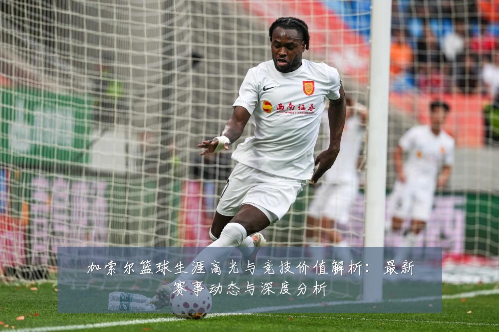 加索尔篮球生涯高光与竞技价值解析:最新赛事动态与深度分析